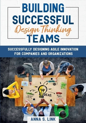 Building Successful Design Thinking Teams: Successfully Designing Agile Innovation For Companies and Organizations by Link, Anna S.