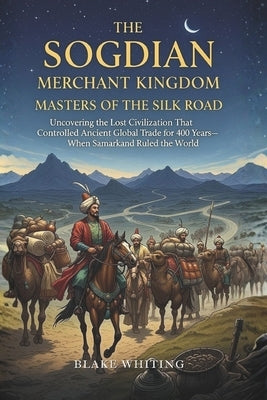 The Sogdian Merchant Kingdom: Masters of the Silk Road: Uncovering the Lost Civilization That Controlled Ancient Global Trade for 400 Years-When Samar by Whiting, Blake