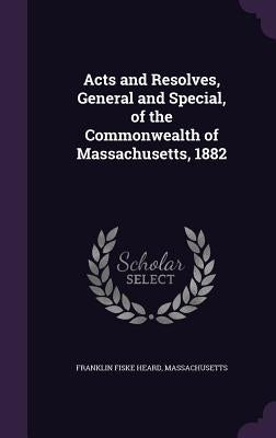 Acts and Resolves, General and Special, of the Commonwealth of Massachusetts, 1882 by Heard, Franklin Fiske