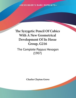 The Syzygetic Pencil Of Cubics With A New Geometrical Development Of Its Hesse Group, G216: The Complete Pappus Hexagon (1907) by Grove, Charles Clayton