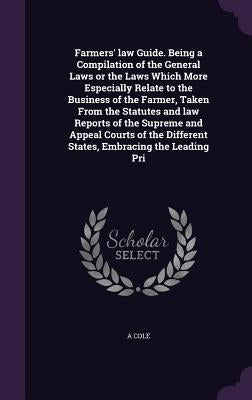 Farmers' law Guide. Being a Compilation of the General Laws or the Laws Which More Especially Relate to the Business of the Farmer, Taken From the Sta by Cole, A.