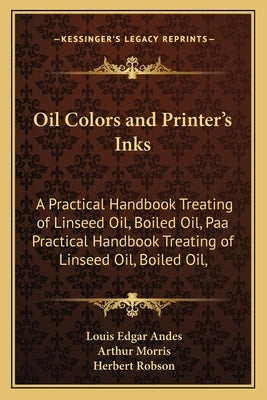 Oil Colors and Printer's Inks: A Practical Handbook Treating of Linseed Oil, Boiled Oil, Paa Practical Handbook Treating of Linseed Oil, Boiled Oil, by Andes, Louis Edgar