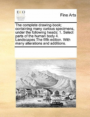 The Complete Drawing-Book; Containing Many Curious Specimens, Under the Following Heads: 1. Select Parts of the Human Body 4. Landscapes the Fifth Edi by Multiple Contributors