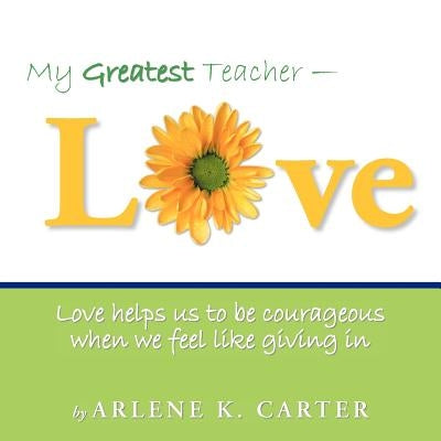 My Greatest Teacher - LOVE: Love helps us to be courageous when we feel like giving in by Carter, Arlene K.