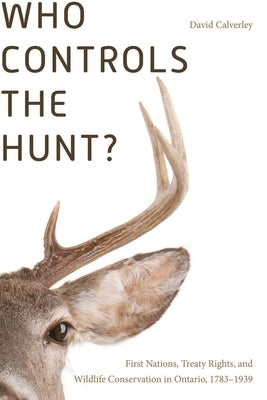 Who Controls the Hunt?: First Nations, Treaty Rights, and Wildlife Conservation in Ontario, 1783-1939 by Calverley, David
