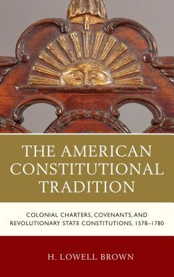 The American Constitutional Tradition: Colonial Charters, Covenants, and Revolutionary State Constitutions, 1578-1780 by Brown, H. Lowell