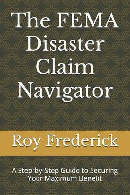 The FEMA Disaster Claim Navigator: A Step-by-Step Guide to Securing Your Maximum Benefit by Frederick, Roy R.