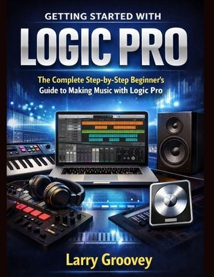 Getting Started With Logic Pro: The Complete Step-by-Step Beginner's Guide to Making Music with Logic Pro by Groovey, Larry
