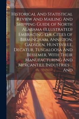 Historical And Statistical Review And Mailing And Shipping Guide of North Alabama (illustrated) Embracing the Cities of Birmingham, Anniston, Gadsden, by Anonymous