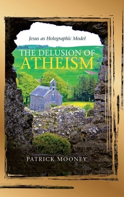 The Delusion of Atheism: Jesus as Holographic Model by Mooney, Patrick