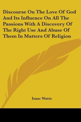 Discourse On The Love Of God And Its Influence On All The Passions With A Discovery Of The Right Use And Abuse Of Them In Matters Of Religion by Watts, Isaac