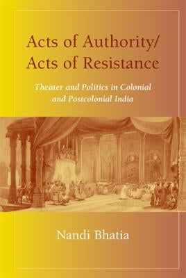 Acts of Authority/Acts of Resistance: Theater and Politics in Colonial and Postcolonial India by Bhatia, Nandi