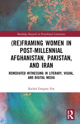 (Re)Framing Women in Post-Millennial Afghanistan, Pakistan, and Iran: Remediated Witnessing in Literary, Visual, and Digital Media by Gregory Fox, Rachel