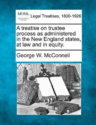 A Treatise on Trustee Process as Administered in the New England States, at Law and in Equity. by McConnell, George W.