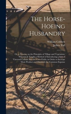 The Horse-hoeing Husbandry: Or, a Treatise on the Principles of Tillage and Vegetation, Wherein is Taught a Method of Introducing a Sort of Vineya by Cobbett, William