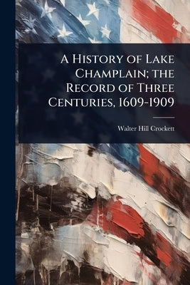 A History of Lake Champlain; the Record of Three Centuries, 1609-1909 by Crockett, Walter Hill