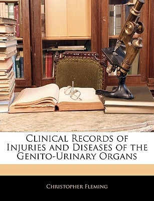 Clinical Records of Injuries and Diseases of the Genito-Urinary Organs by Fleming, Christopher