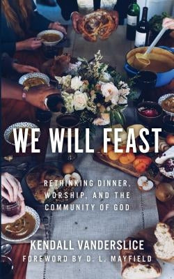 We Will Feast: Rethinking Dinner, Worship, and the Community of God by Vanderslice, Kendall