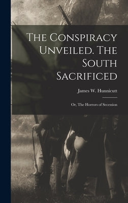 The Conspiracy Unveiled. The South Sacrificed; or, The Horrors of Secession by Hunnicutt, James W.