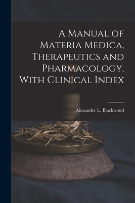 A Manual of Materia Medica, Therapeutics and Pharmacology, With Clinical Index by Blackwood, Alexander L. (Alexander Le