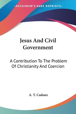 Jesus And Civil Government: A Contribution To The Problem Of Christianity And Coercion by Cadoux, A. T.