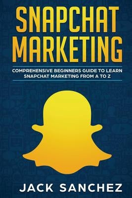 Snapchat Marketing: Comprehensive Beginner's Guide to Learn Snapchat Marketing from A to Z by Sanchez, Jack