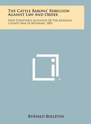 The Cattle Barons' Rebellion Against Law And Order: First Eyewitness Accounts Of The Johnson County War In Wyoming, 1892 by Buffalo Bulletin