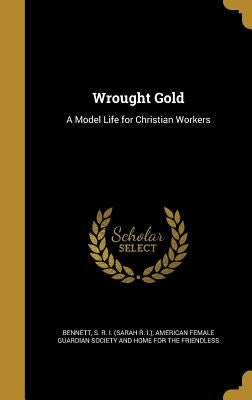 Wrought Gold: A Model Life for Christian Workers by Bennett, S. R. I. (Sarah R. I. ).