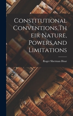 Constitutional Conventions, Their Nature, Powers, and Limitations by Hoar, Roger Sherman