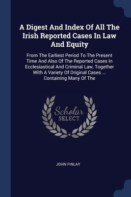A Digest And Index Of All The Irish Reported Cases In Law And Equity: From The Earliest Period To The Present Time And Also Of The Reported Cases In E by Finlay, John