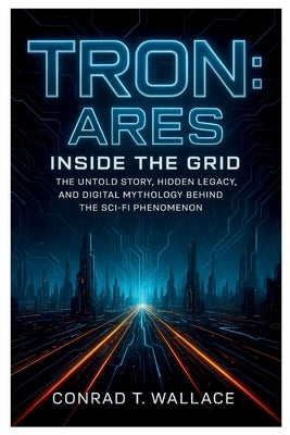Tron: ARES- INSIDE THE GRID: The Untold Story, Hidden Legacy, and Digital Mythology Behind the Sci-Fi Phenomenon by Wallace, Conrad T.