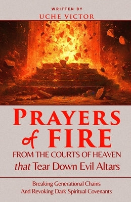 Prayers of Fire from the Courts of Heaven that Tear Down Evil Altars: Breaking Generational Chains and Revoking Dark Spiritual Covenants by Victor, Uche