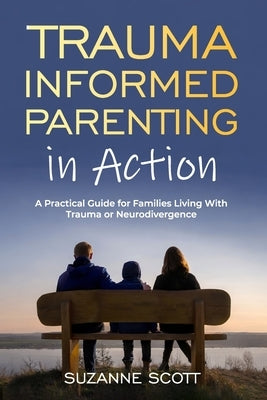 Trauma Informed Parenting In Action: A Practical Guide for Families Living With Trauma or Neurodivergence by Scott, Suzanne