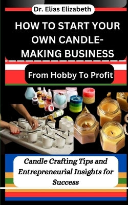 How to Start Your Own Candle-Making Business: From Hobby To Profit: Candle Crafting Tips and Entrepreneurial Insights for Success by Elizabeth, Elias