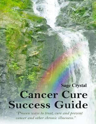 Cancer Cure Success Guide: Proven Ways to Treat, Cure and Prevent Cancer and Other Chronic Illness by Crystal, Sage