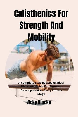 Calisthenics For Strength And Mobility: A Complete Step-By-Step Gradual Workouts Guide For Strength Development At Every Fitness Stage by Klocko, Vicky