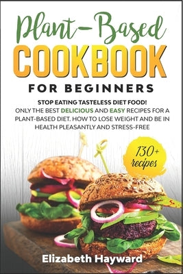 Plant-Based Cookbook for Beginners: Stop eating tasteless diet food! The 133 best delicious and easy recipes for a plant-based diet. How to lose weigh by Hayward, Elizabeth