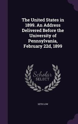The United States in 1899. An Address Delivered Before the University of Pennsylvania, February 22d, 1899 by Low, Seth