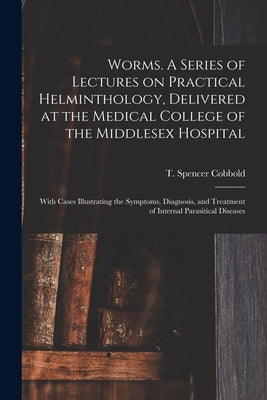 Worms. A Series of Lectures on Practical Helminthology, Delivered at the Medical College of the Middlesex Hospital; With Cases Illustrating the Sympto by Cobbold, T. Spencer