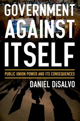 Government Against Itself: Public Union Power and Its Consequences by DiSalvo, Daniel