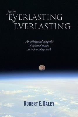 From Everlasting to Everlasting: An abbreviated composite of spiritual insight as to how things work. by Daley, Robert E.