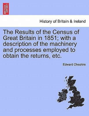 The Results of the Census of Great Britain in 1851; With a Description of the Machinery and Processes Employed to Obtain the Returns, Etc. by Cheshire, Edward