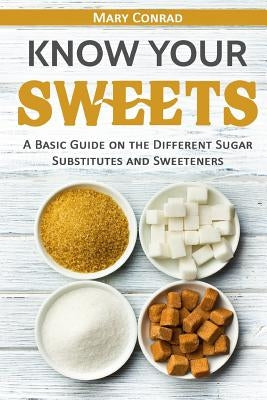 Know Your Sweets: A Basic Guide on the Different Sugar Substitutes and Sweeteners by Conrad, Mary