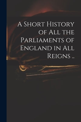 A Short History of All the Parliaments of England in All Reigns .. by Anonymous