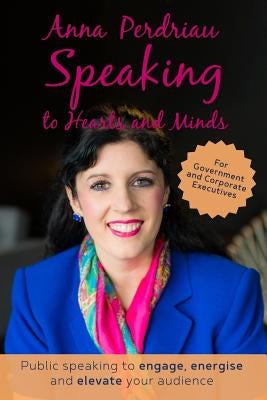 Speaking to Hearts and Minds: Public Speaking to engage, energise and elevate for Government and Corporate Executives by Perdriau, Anna