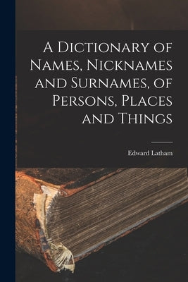 A Dictionary of Names, Nicknames and Surnames, of Persons, Places and Things by Latham, Edward