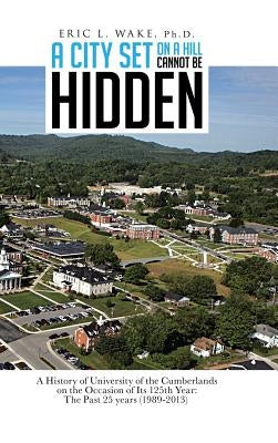 A City Set on a Hill Cannot Be Hidden: A History of University of the Cumberlands on the Occasion of Its 125th Year: The Past 25 Years (1989-2013) by Wake Ph. D., Eric L.