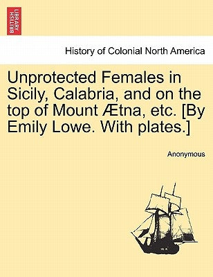 Unprotected Females in Sicily, Calabria, and on the Top of Mount Aetna, Etc. [By Emily Lowe. with Plates.] by Anonymous