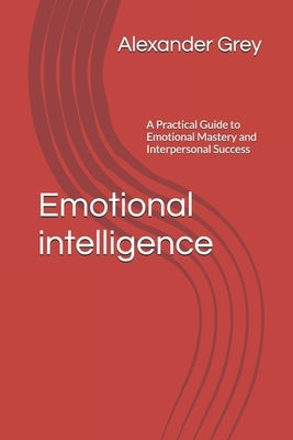 Emotional intelligence: A Practical Guide to Emotional Mastery and Interpersonal Success by Grey, Alexander