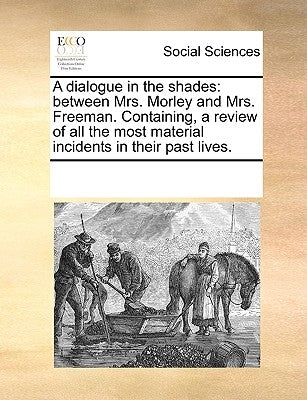 A Dialogue in the Shades: Between Mrs. Morley and Mrs. Freeman. Containing, a Review of All the Most Material Incidents in Their Past Lives. by Multiple Contributors